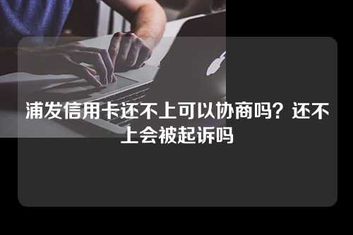 浦发信用卡还不上可以协商吗？还不上会被起诉吗