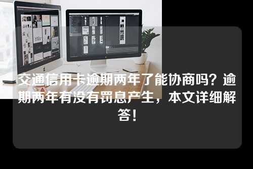 交通信用卡逾期两年了能协商吗？逾期两年有没有罚息产生，本文详细解答！