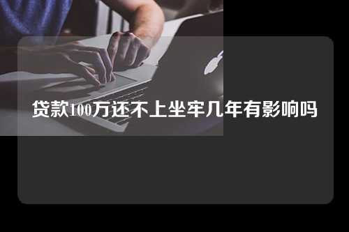 贷款100万还不上坐牢几年有影响吗