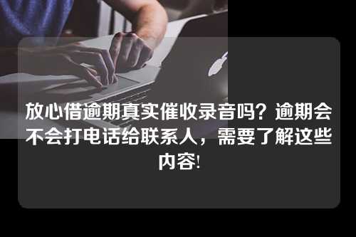 放心借逾期真实催收录音吗？逾期会不会打电话给联系人，需要了解这些内容!