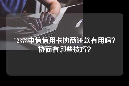 12378中信信用卡协商还款有用吗？协商有哪些技巧？