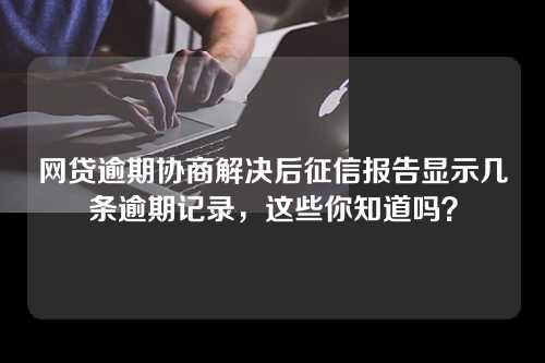 网贷逾期协商解决后征信报告显示几条逾期记录，这些你知道吗？