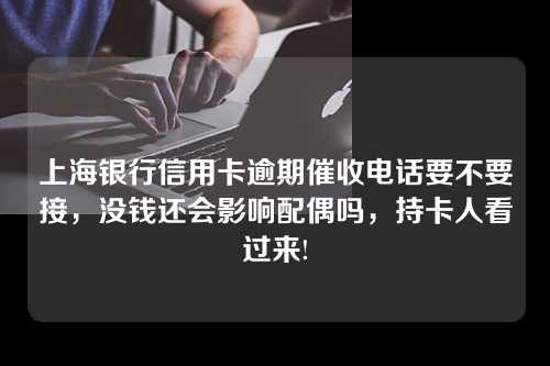 上海银行信用卡逾期催收电话要不要接，没钱还会影响配偶吗，持卡人看过来!