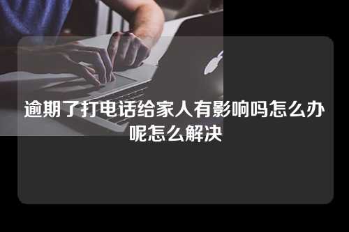 逾期了打电话给家人有影响吗怎么办呢怎么解决