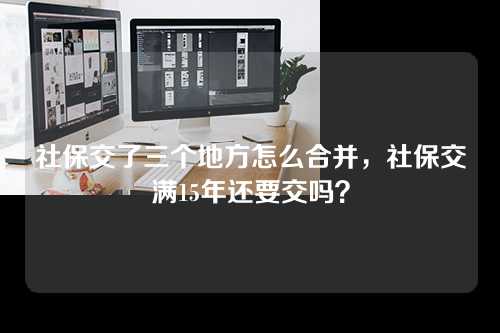 社保交了三个地方怎么合并，社保交满15年还要交吗？