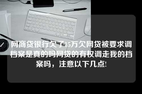 网商贷银行欠了15万欠网贷被要求调档案是真的吗网贷的有权调走我的档案吗，注意以下几点!