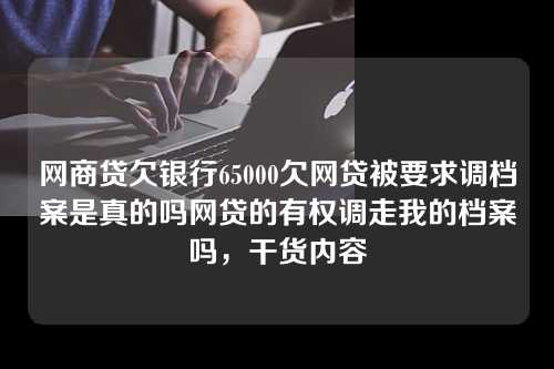 网商贷欠银行65000欠网贷被要求调档案是真的吗网贷的有权调走我的档案吗，干货内容