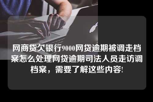 网商贷欠银行9000网贷逾期被调走档案怎么处理网贷逾期司法人员走访调档案，需要了解这些内容!