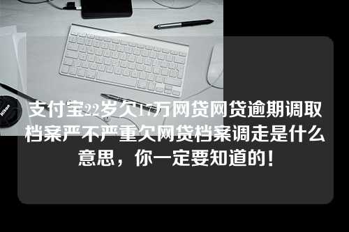 支付宝22岁欠17万网贷网贷逾期调取档案严不严重欠网贷档案调走是什么意思，你一定要知道的！