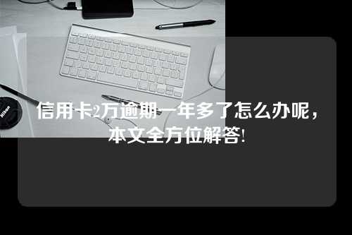 信用卡2万逾期一年多了怎么办呢，本文全方位解答!