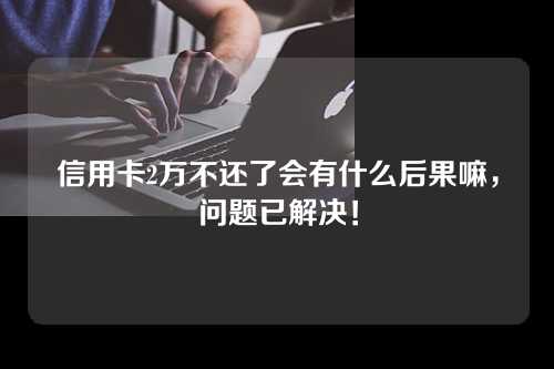 信用卡2万不还了会有什么后果嘛，问题已解决！