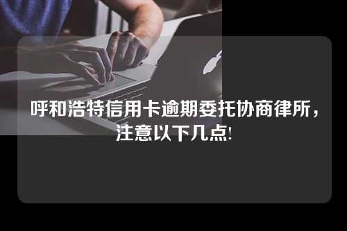 呼和浩特信用卡逾期委托协商律所，注意以下几点!