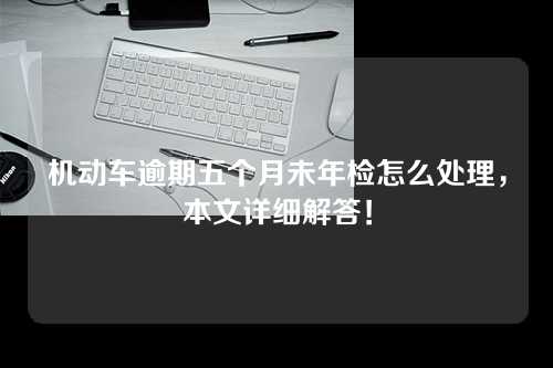 机动车逾期五个月未年检怎么处理，本文详细解答！