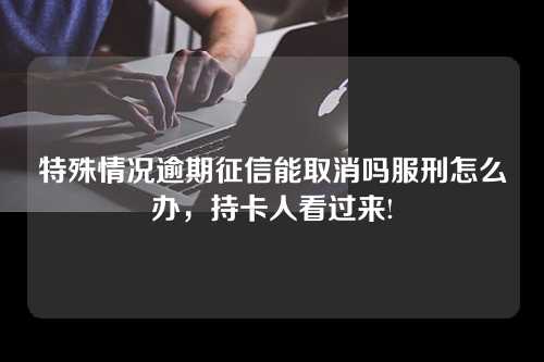 特殊情况逾期征信能取消吗服刑怎么办，持卡人看过来!