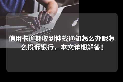 信用卡逾期收到仲裁通知怎么办呢怎么投诉银行，本文详细解答！