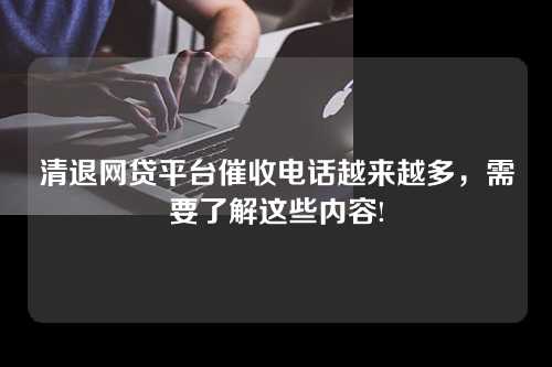 清退网贷平台催收电话越来越多，需要了解这些内容!