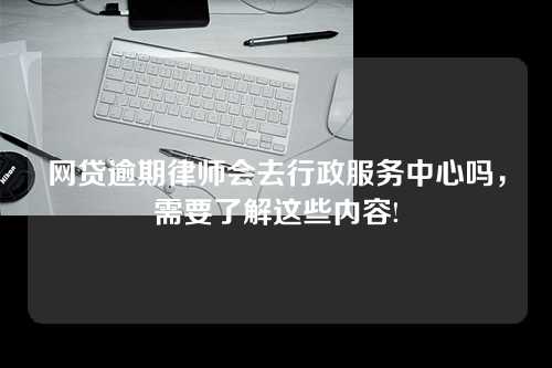 网贷逾期律师会去行政服务中心吗，需要了解这些内容!