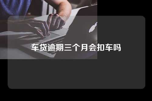 车贷逾期三个月会扣车吗