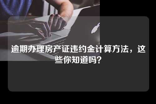 逾期办理房产证违约金计算方法，这些你知道吗？