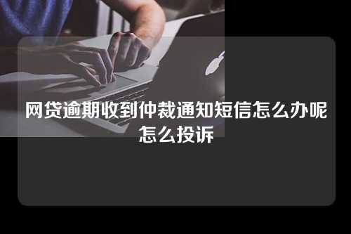 网贷逾期收到仲裁通知短信怎么办呢怎么投诉