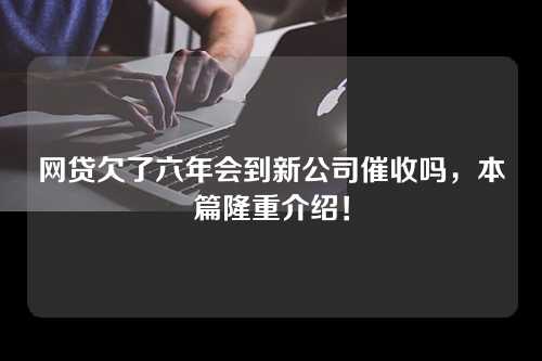 网贷欠了六年会到新公司催收吗，本篇隆重介绍！