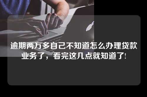 逾期两万多自己不知道怎么办理贷款业务了，看完这几点就知道了!