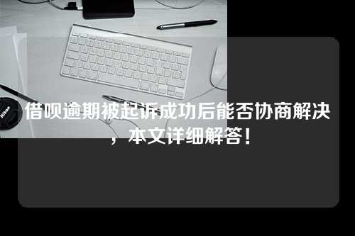 借呗逾期被起诉成功后能否协商解决，本文详细解答！