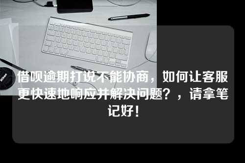 借呗逾期打说不能协商，如何让客服更快速地响应并解决问题？，请拿笔记好！