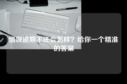 借呗逾期不还会怎样？给你一个精准的答案