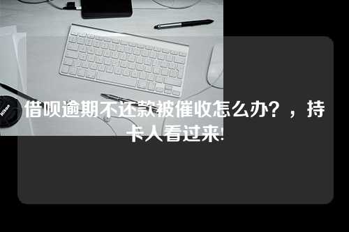 借呗逾期不还款被催收怎么办？，持卡人看过来!