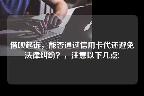 借呗起诉，能否通过信用卡代还避免法律纠纷？，注意以下几点!