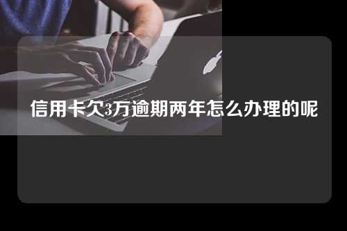 信用卡欠3万逾期两年怎么办理的呢