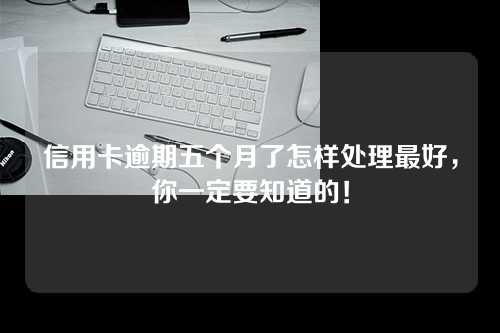 信用卡逾期五个月了怎样处理最好，你一定要知道的！