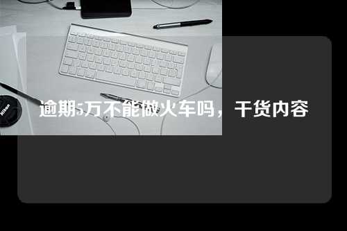 逾期5万不能做火车吗，干货内容