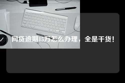 网贷逾期15万怎么办理，全是干货！