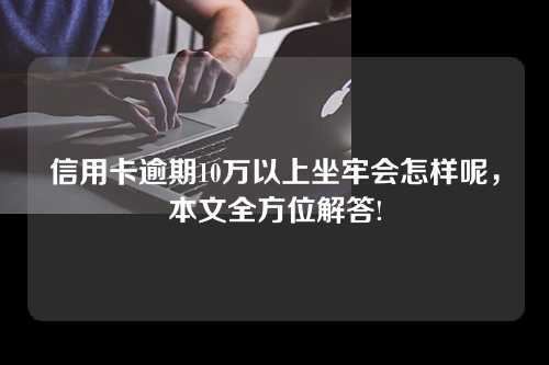 信用卡逾期10万以上坐牢会怎样呢，本文全方位解答!