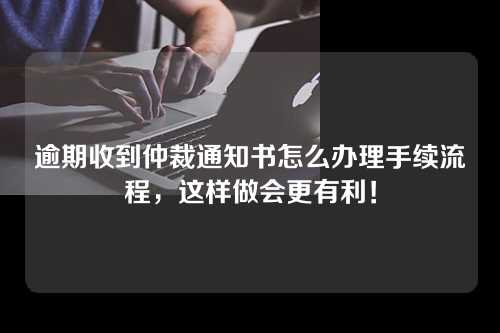 逾期收到仲裁通知书怎么办理手续流程，这样做会更有利！