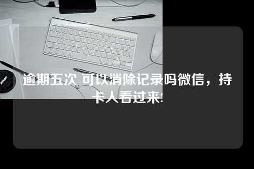 逾期五次 可以消除记录吗微信，持卡人看过来!