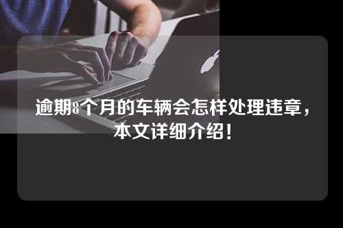 逾期8个月的车辆会怎样处理违章，本文详细介绍！