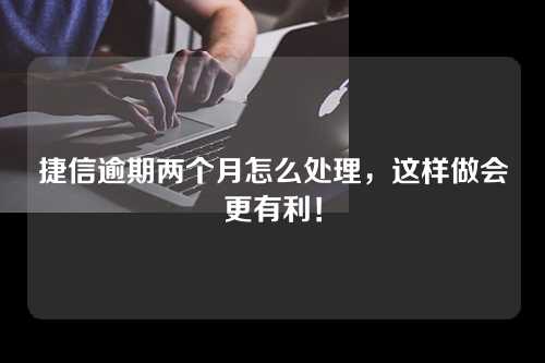 捷信逾期两个月怎么处理，这样做会更有利！