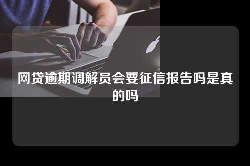 网贷逾期调解员会要征信报告吗是真的吗