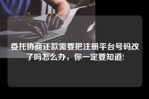 委托协商还款需要把注册平台号码改了吗怎么办，你一定要知道!