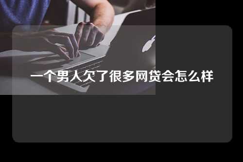 一个男人欠了很多网贷会怎么样