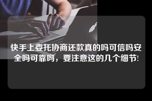 快手上委托协商还款真的吗可信吗安全吗可靠吗，要注意这的几个细节!