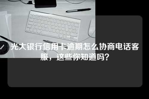 光大银行信用卡逾期怎么协商电话客服，这些你知道吗？