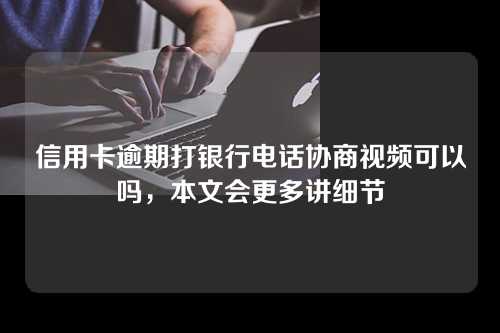 信用卡逾期打银行电话协商视频可以吗，本文会更多讲细节