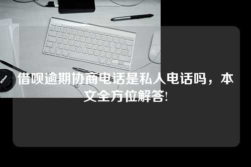 借呗逾期协商电话是私人电话吗，本文全方位解答!