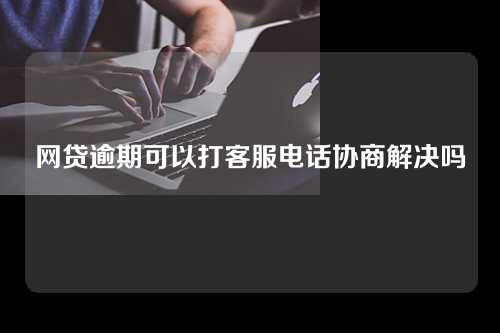 网贷逾期可以打客服电话协商解决吗