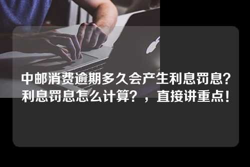 中邮消费逾期多久会产生利息罚息？利息罚息怎么计算？，直接讲重点！